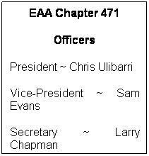 Text Box: EAA Chapter 471
Officers
President ~ Chris Ulibarri
Vice-President ~ Sam Evans 
Secretary ~ Larry Chapman
Treasurer ~ Dick Humphrey
Director ~ Charlotte Rhodes
Director ~ Lew Jones
Director ~ Dave Marten
Director ~ Willie Walker
Director ~ Bobby Nichols
Past President ~ Gray Bridwell
 
