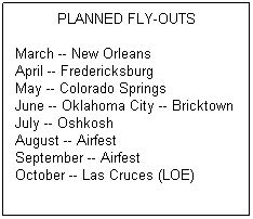 Text Box: PLANNED FLY-OUTS
 
March -- New Orleans
April -- Fredericksburg
May -- Colorado Springs
June -- Oklahoma City -- Bricktown 
July -- Oshkosh
August -- Airfest
September -- Airfest
October -- Las Cruces (LOE)
 
