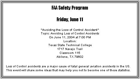 Text Box: FAA Safety Program
Friday, June 11
"Avoiding the Loss of Control Accident"
Topic: Avoiding Loss of Control Accidents
On June 11, 2004 at 7:00 PM
Location:
Texas State Technical College
1717 Navajo Trail
Classroom 115
Abilene, TX 79602
Loss of Control accidents are a major cause of fatal general aviation accidents in the US. This event will share some ideas that may help you not to become one of those statistics.
 
