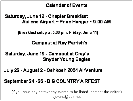 Text Box: Calendar of Events
Saturday, June 12 - Chapter Breakfast                                    Abilene Airport ~ Pride Hangar ~ 9:00 AM 
            (Breakfast setup at 5:00 pm, Friday, June 11)
                        Campout at Ray Parrish's 
Saturday, June 19 - Campout at Gray's                                   Snyder Young Eagles
July 22 - August 2 - Oshkosh 2004 AirVenture
September 24 - 26 - BIG COUNTRY AIRFEST
(If you have any noteworthy events to be listed, contact the editor.)sjevans@cox.net
