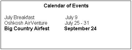 Text Box: Calendar of Events
 
July Breakfast                         July 9
Oshkosh AirVenture              July 25 - 31
Big Country Airfest            September 24
 
 
