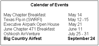 Text Box: Calendar of Events
 
May Chapter Breakfast                      May 14
Texas Fly-in (SWRFI)                         May 12 -15
Executive Airpark Open House         May 21
June Chapter 471 Breakfast             June 11
Oshkosh AirVenture                           July 25 - 31
Big Country Airfest                         September 24
 
 
